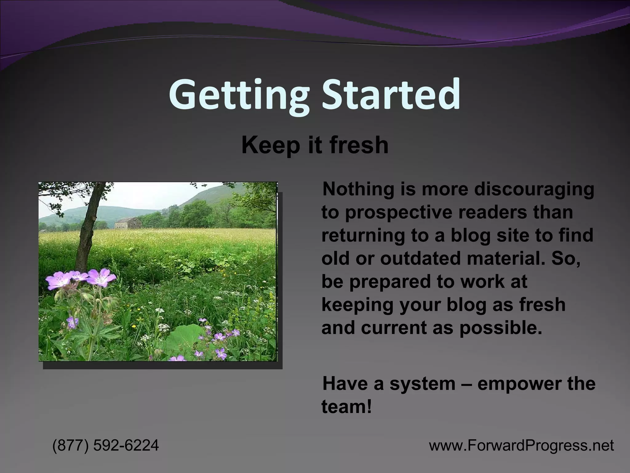 Getting Started Nothing is more discouraging to prospective readers than returning to a blog site to find old or outdated material. So, be prepared to work at keeping your blog as fresh and current as possible. Have a system – empower the team! Keep it fresh 