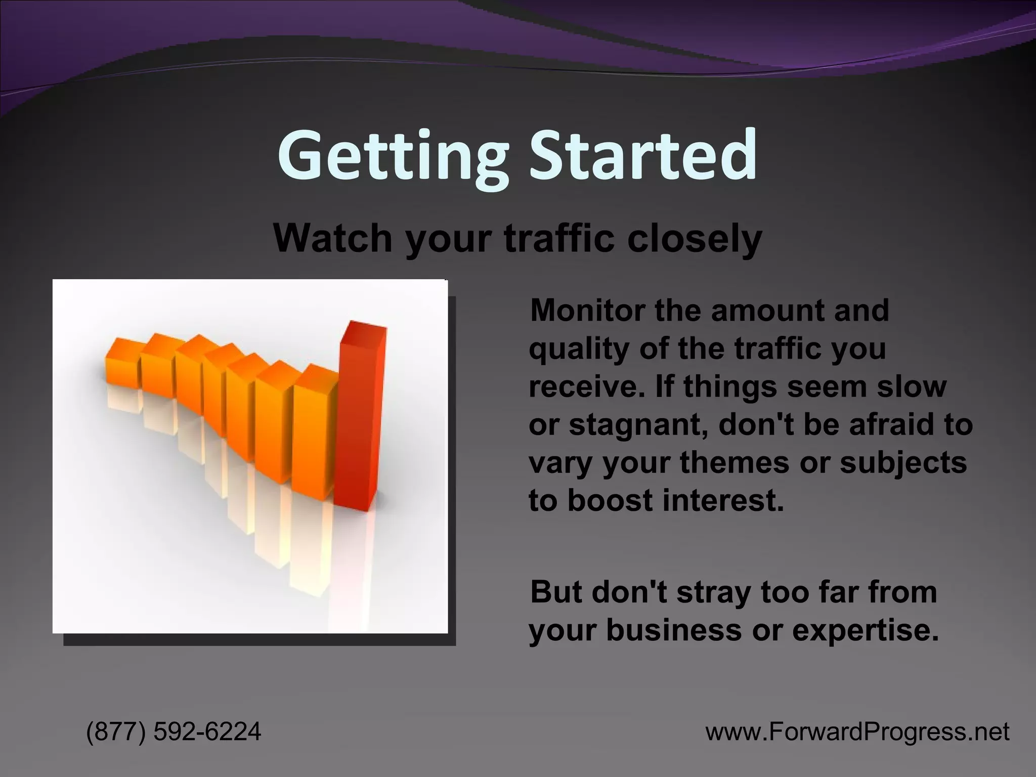 Getting Started Monitor the amount and quality of the traffic you receive. If things seem slow or stagnant, don't be afraid to vary your themes or subjects to boost interest.  But don't stray too far from your business or expertise.  Watch your traffic closely 