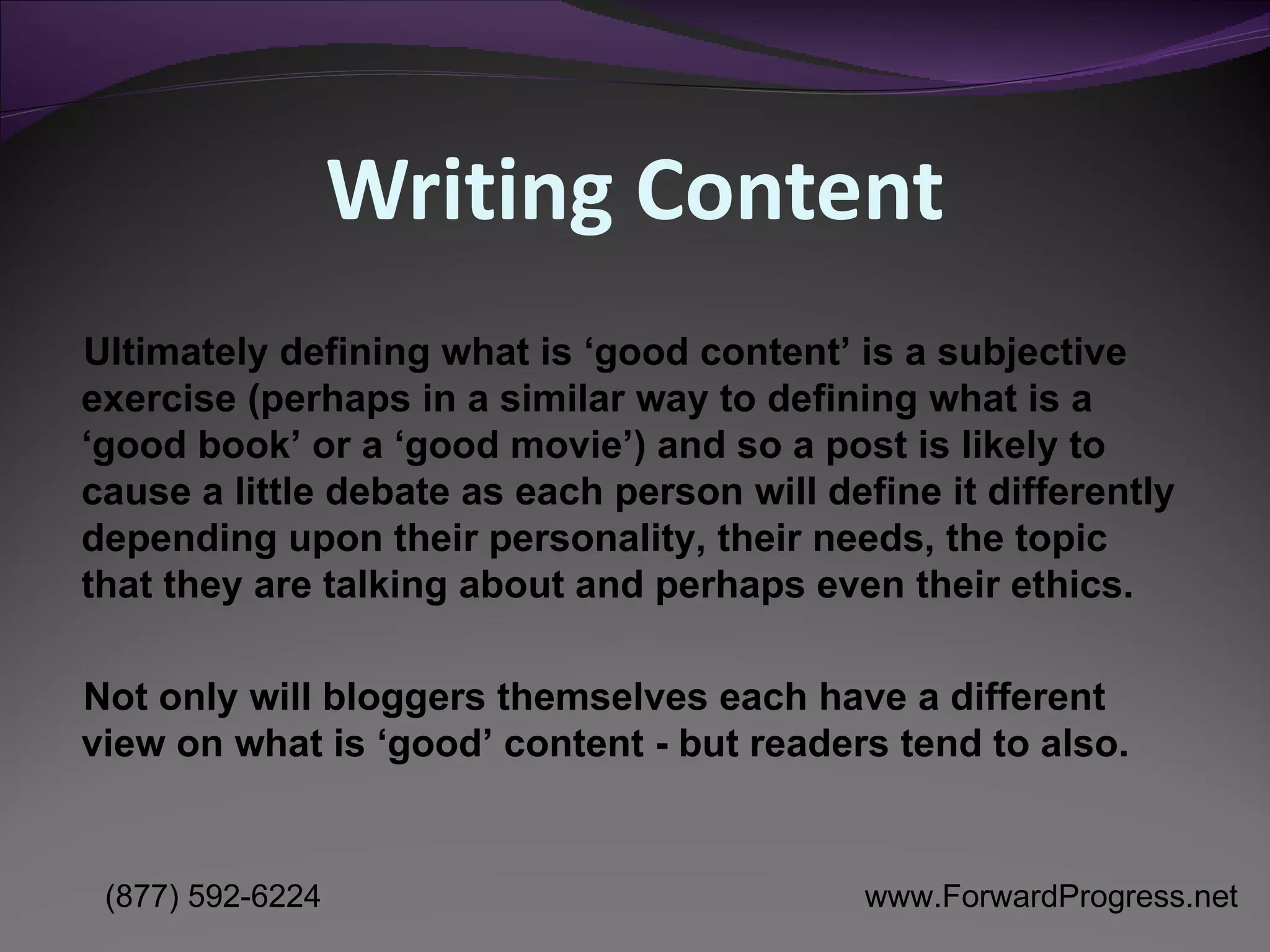 Writing Content Ultimately defining what is ‘good content’ is a subjective exercise (perhaps in a similar way to defining what is a ‘good book’ or a ‘good movie’) and so a post is likely to cause a little debate as each person will define it differently depending upon their personality, their needs, the topic that they are talking about and perhaps even their ethics.  Not only will bloggers themselves each have a different view on what is ‘good’ content - but readers tend to also. 