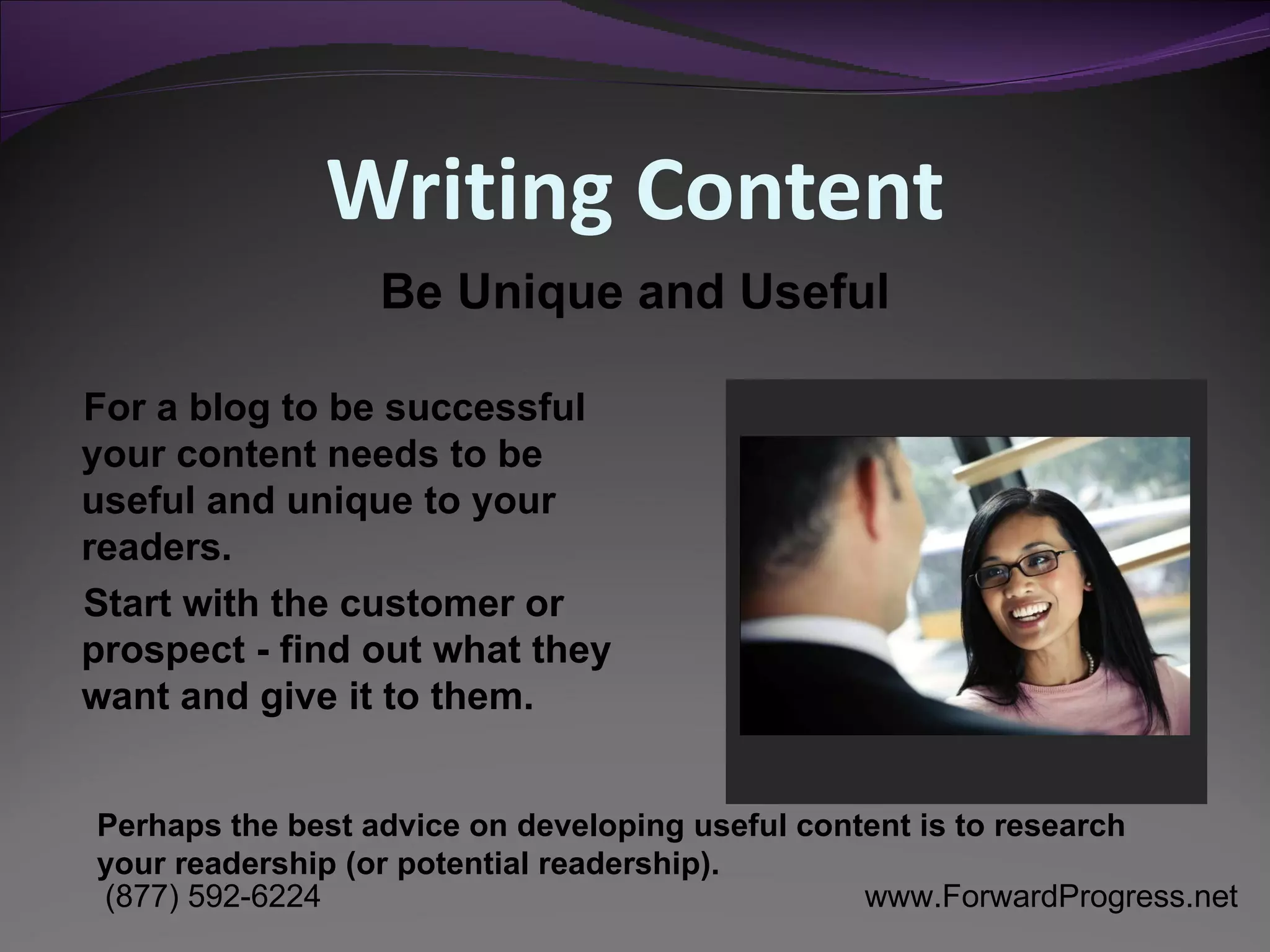 Writing Content For a blog to be successful your content needs to be useful and unique to your readers. Start with the customer or prospect - find out what they want and give it to them. Be Unique and Useful Perhaps the best advice on developing useful content is to research your readership (or potential readership).  
