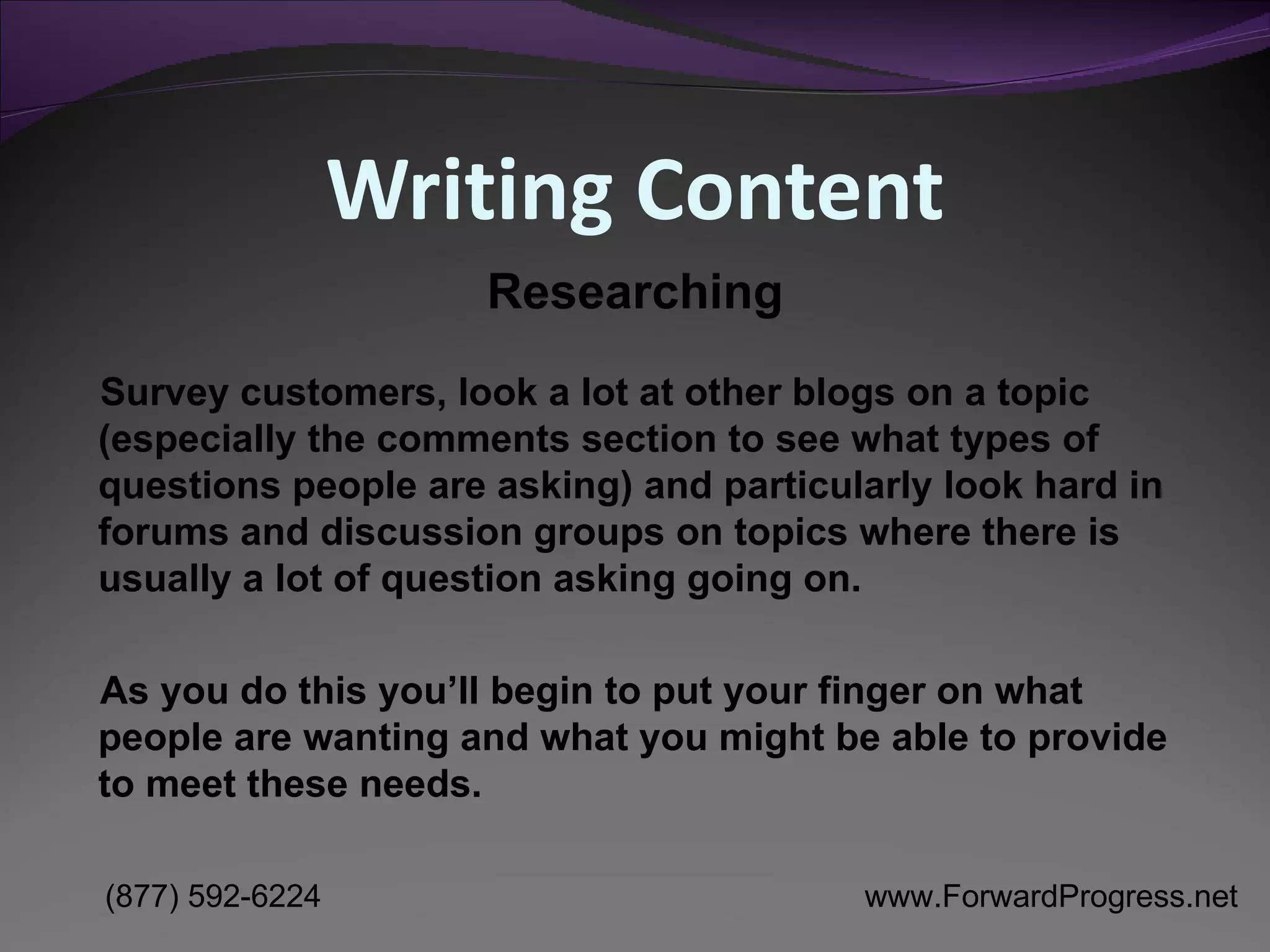 Writing Content Survey customers, look a lot at other blogs on a topic (especially the comments section to see what types of questions people are asking) and particularly look hard in forums and discussion groups on topics where there is usually a lot of question asking going on.  As you do this you’ll begin to put your finger on what people are wanting and what you might be able to provide to meet these needs.  Researching 