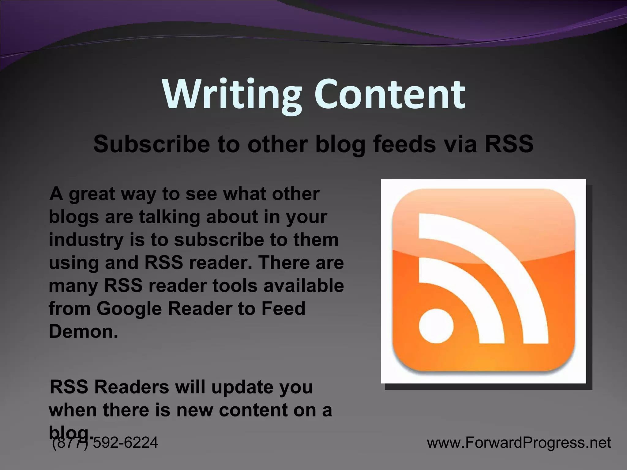 Writing Content A great way to see what other blogs are talking about in your industry is to subscribe to them using and RSS reader. There are many RSS reader tools available from Google Reader to Feed Demon.  RSS Readers will update you when there is new content on a blog. Subscribe to other blog feeds via RSS 