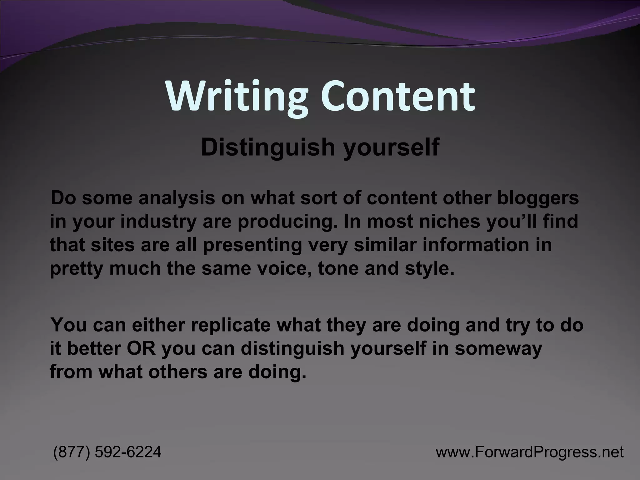 Writing Content Do some analysis on what sort of content other bloggers in your industry are producing. In most niches you’ll find that sites are all presenting very similar information in pretty much the same voice, tone and style.  You can either replicate what they are doing and try to do it better OR you can distinguish yourself in someway from what others are doing.  Distinguish yourself 
