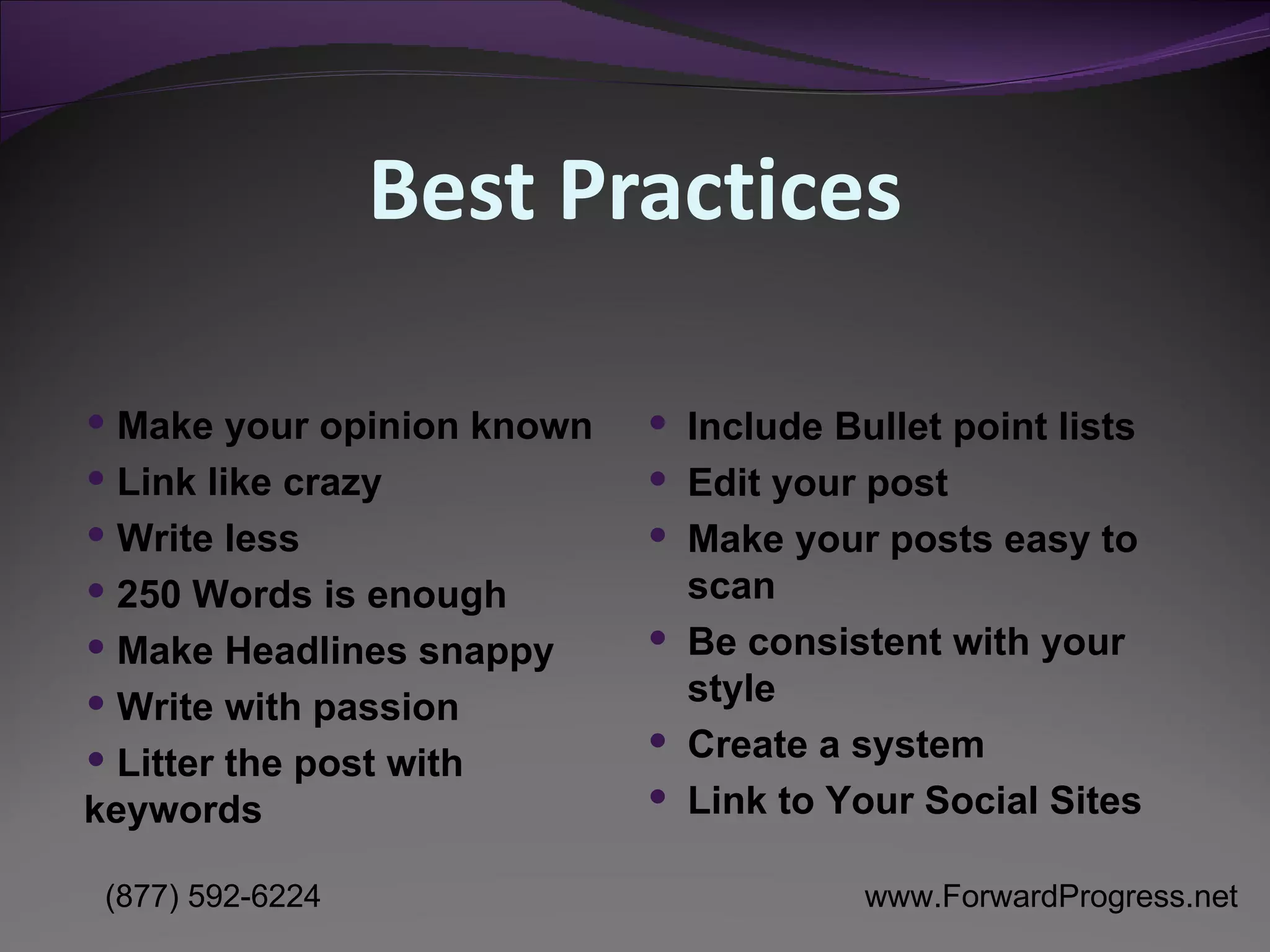 Best Practices Make your opinion known Link like crazy Write less 250 Words is enough Make Headlines snappy Write with passion Litter the post with  keywords  Include Bullet point lists Edit your post Make your posts easy to scan  Be consistent with your style Create a system Link to Your Social Sites 