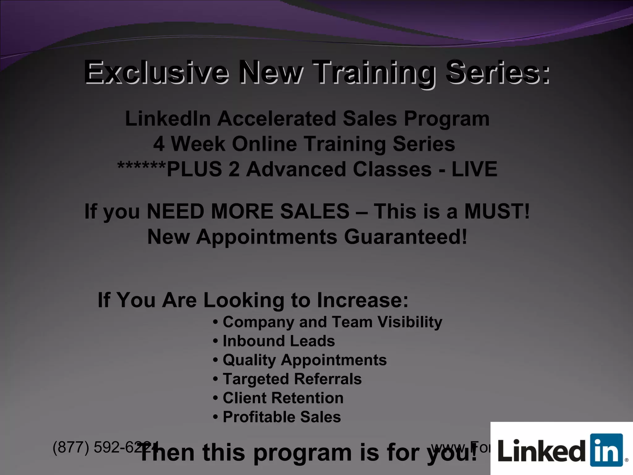 Exclusive New Training Series: LinkedIn Accelerated Sales Program 4 Week Online Training Series  ******PLUS 2 Advanced Classes - LIVE If you NEED MORE SALES – This is a MUST! New Appointments Guaranteed! If You Are Looking to Increase: •  Company and Team Visibility •  Inbound Leads •  Quality Appointments •  Targeted Referrals •  Client Retention •  Profitable Sales Then this program is for you! 