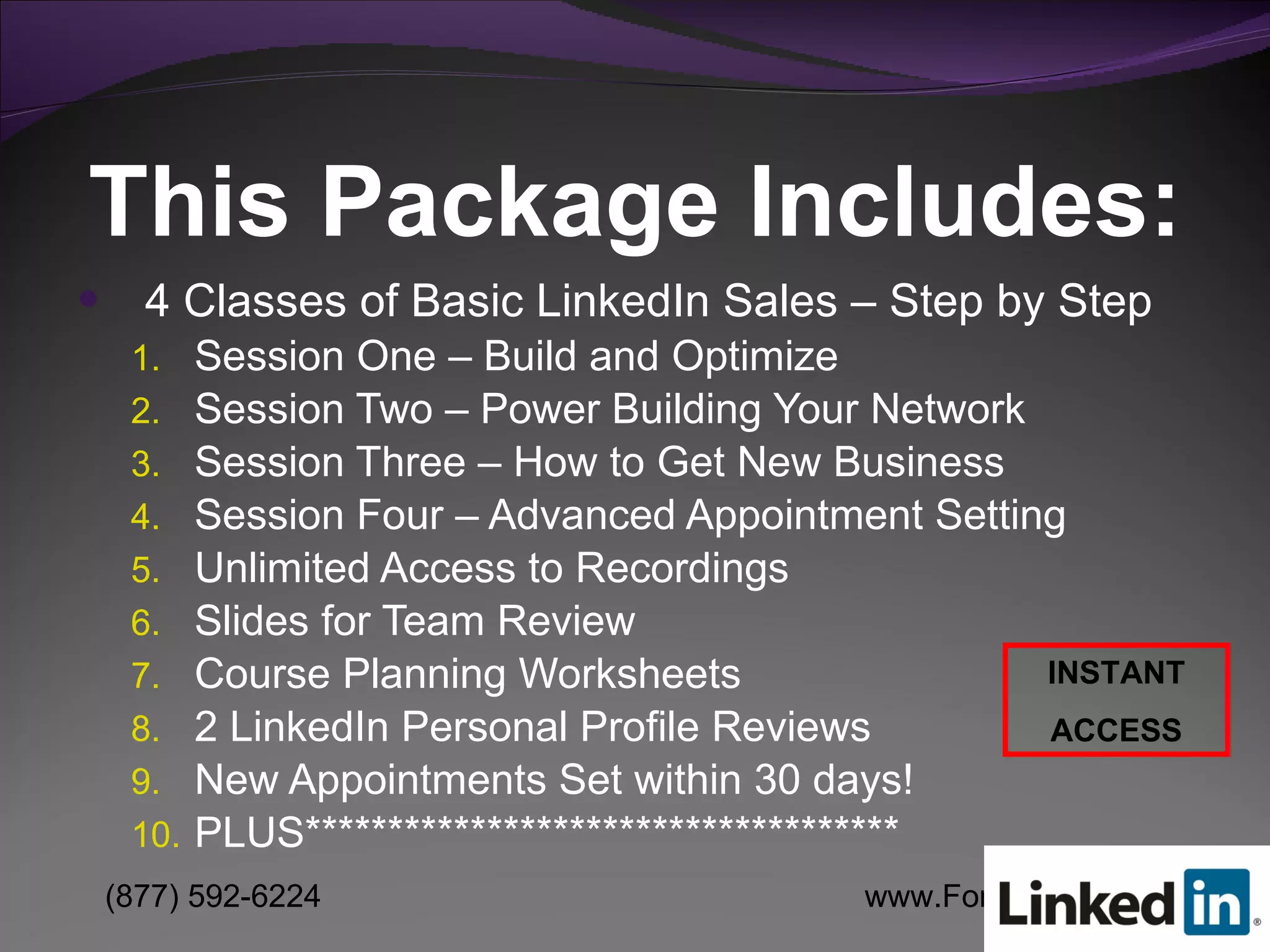 This Package Includes: 4 Classes of Basic LinkedIn Sales – Step by Step Session One – Build and Optimize Session Two – Power Building Your Network Session Three – How to Get New Business Session Four – Advanced Appointment Setting Unlimited Access to Recordings Slides for Team Review Course Planning Worksheets 2 LinkedIn Personal Profile Reviews New Appointments Set within 30 days! PLUS************************************ INSTANT ACCESS 