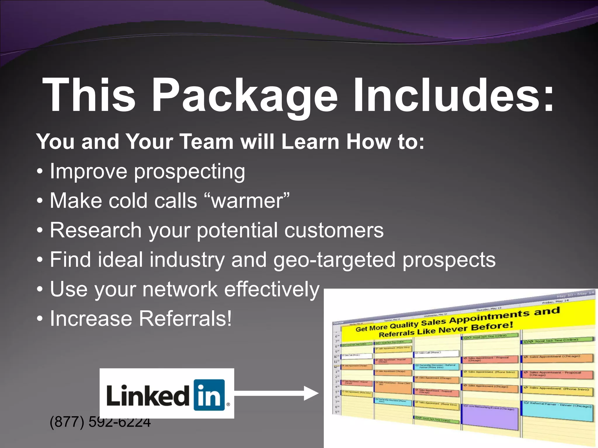 You and Your Team will Learn How to: •  Improve prospecting  •  Make cold calls “warmer”  •  Research your potential customers •  Find ideal industry and geo-targeted prospects  •  Use your network effectively •  Increase Referrals! This Package Includes: 