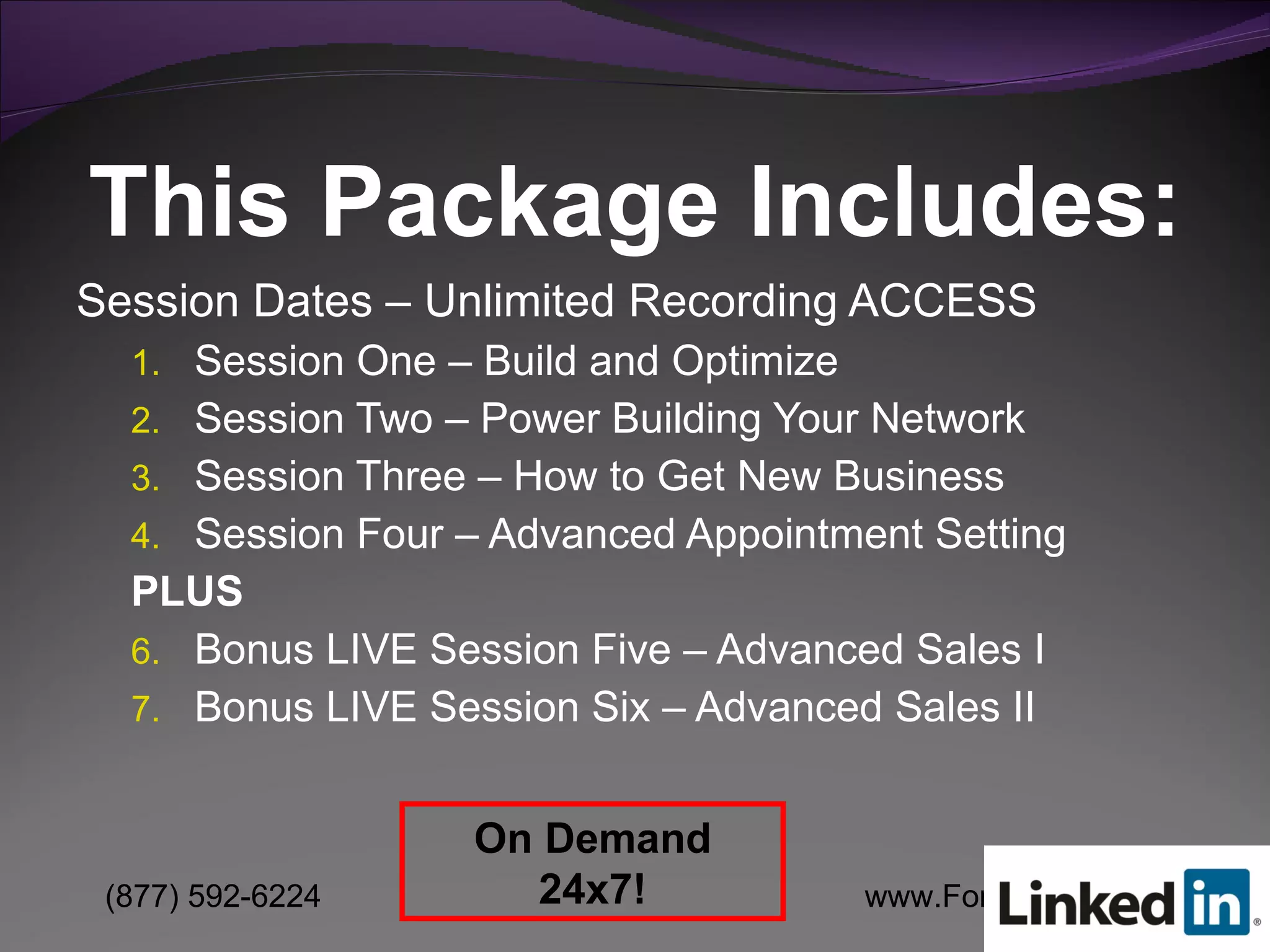 Session Dates – Unlimited Recording ACCESS Session One – Build and Optimize  Session Two – Power Building Your Network Session Three – How to Get New Business Session Four – Advanced Appointment Setting PLUS Bonus LIVE Session Five – Advanced Sales I Bonus LIVE Session Six – Advanced Sales II This Package Includes: On Demand 24x7! 