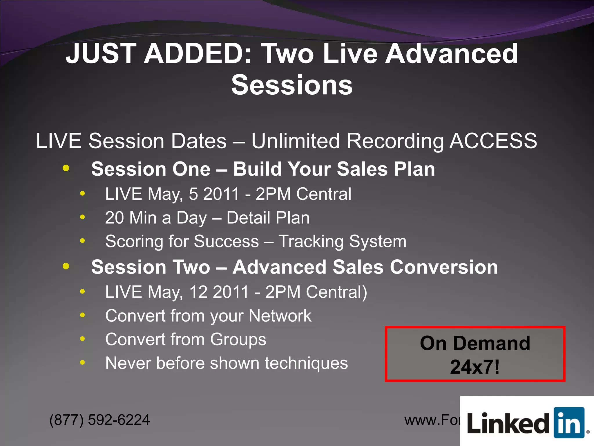 LIVE Session Dates – Unlimited Recording ACCESS Session One – Build Your Sales Plan   LIVE May, 5 2011 - 2PM Central  20 Min a Day – Detail Plan Scoring for Success – Tracking System Session Two –   Advanced Sales Conversion LIVE May, 12 2011 - 2PM Central)  Convert from your Network Convert from Groups Never before shown techniques JUST ADDED: Two Live Advanced Sessions On Demand 24x7! 