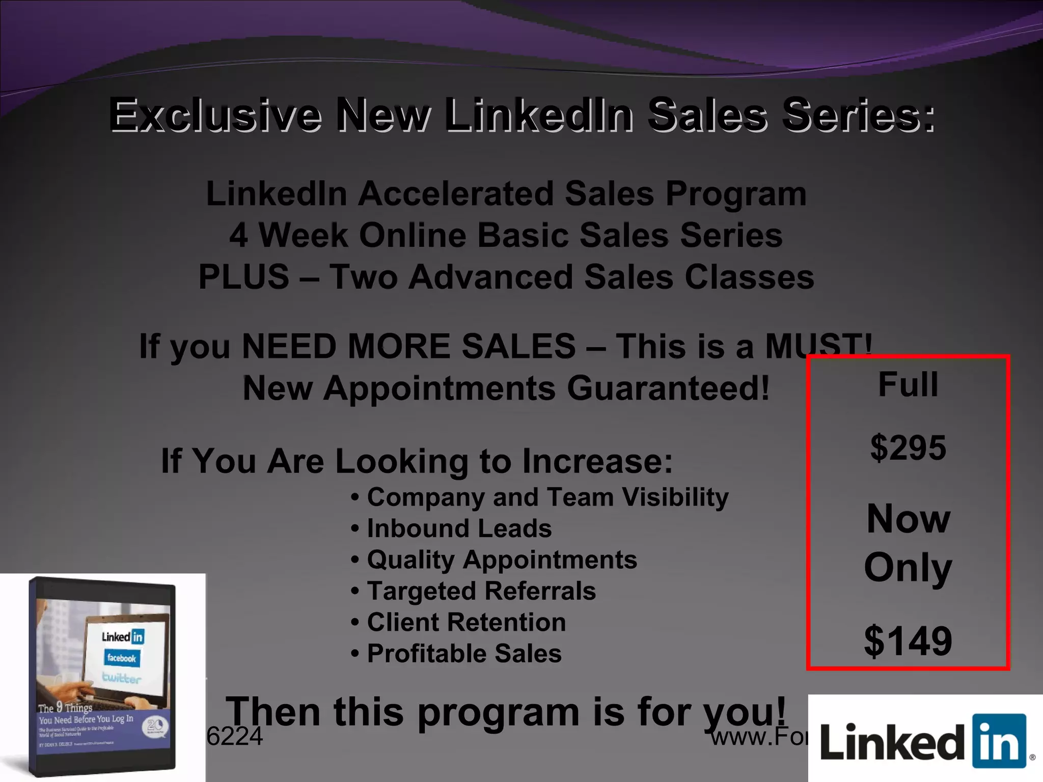 Exclusive New LinkedIn Sales Series: LinkedIn Accelerated Sales Program 4 Week Online Basic Sales Series PLUS – Two Advanced Sales Classes If you NEED MORE SALES – This is a MUST! New Appointments Guaranteed! If You Are Looking to Increase: •  Company and Team Visibility •  Inbound Leads •  Quality Appointments •  Targeted Referrals •  Client Retention •  Profitable Sales Then this program is for you! Full $295 Now Only $149 
