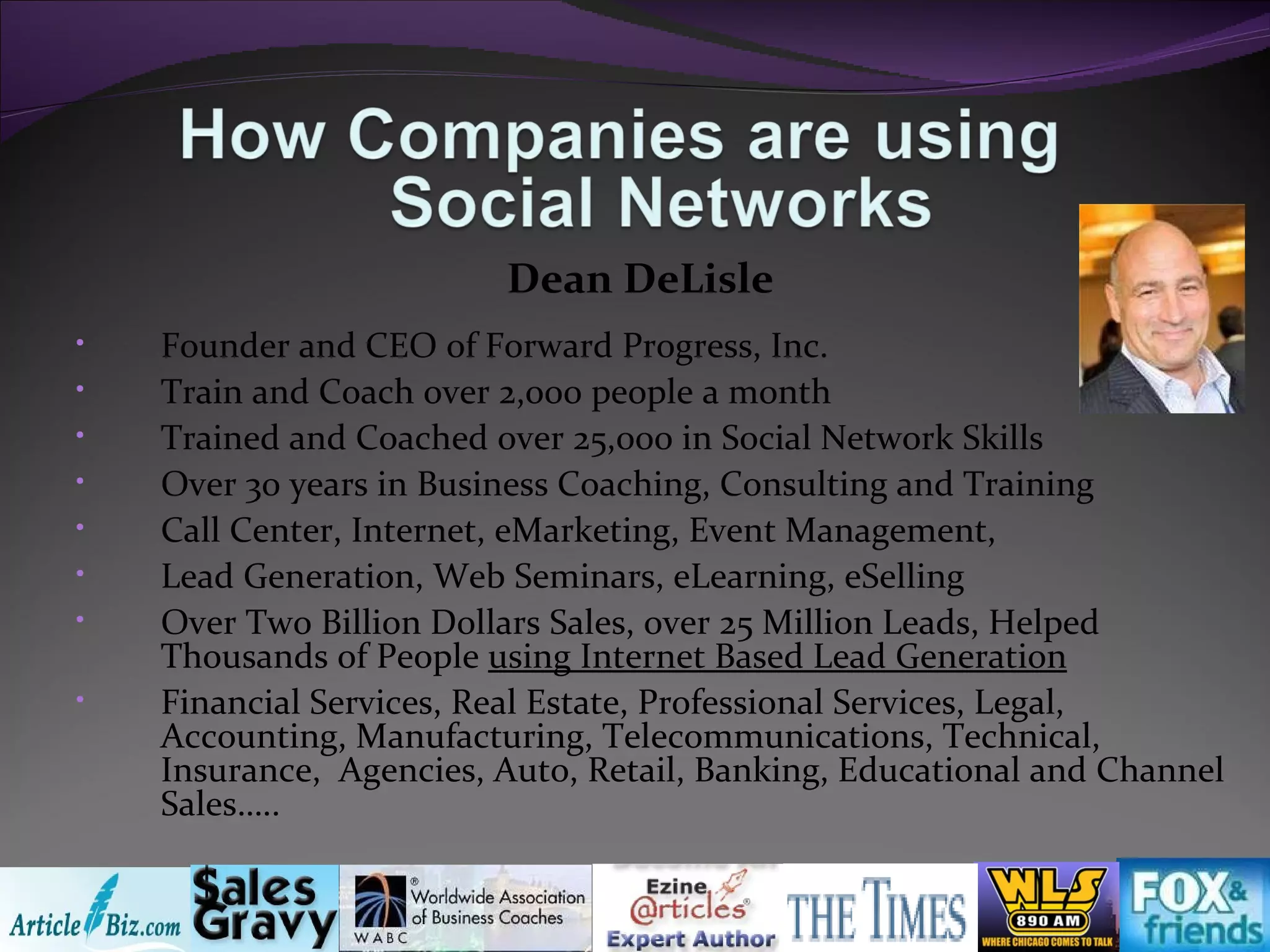 Founder and CEO of Forward Progress, Inc. Train and Coach over 2,000 people a month Trained and Coached over 25,000 in Social Network Skills Over 30 years in Business Coaching, Consulting and Training Call Center, Internet, eMarketing, Event Management,  Lead Generation, Web Seminars, eLearning, eSelling Over Two Billion Dollars Sales, over 25 Million Leads, Helped Thousands of People  using Internet Based Lead Generation Financial Services, Real Estate, Professional Services, Legal, Accounting, Manufacturing, Telecommunications, Technical, Insurance,  Agencies, Auto, Retail, Banking, Educational and Channel Sales….. Dean DeLisle 