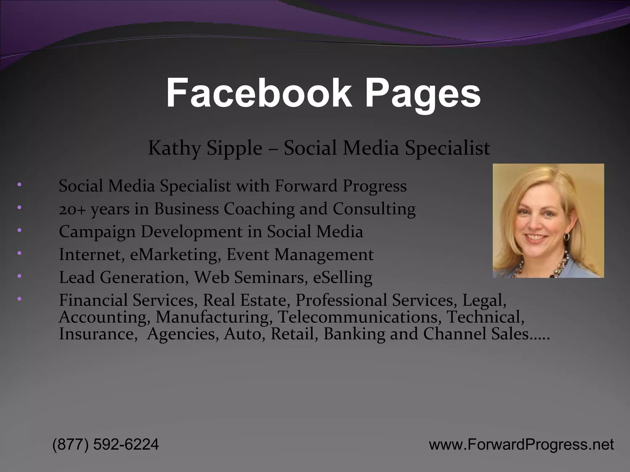 Facebook Pages Social Media Specialist with Forward Progress 20+ years in Business Coaching and Consulting Campaign Development in Social Media Internet, eMarketing, Event Management  Lead Generation, Web Seminars, eSelling Financial Services, Real Estate, Professional Services, Legal, Accounting, Manufacturing, Telecommunications, Technical, Insurance,  Agencies, Auto, Retail, Banking and Channel Sales….. Kathy Sipple – Social Media Specialist 