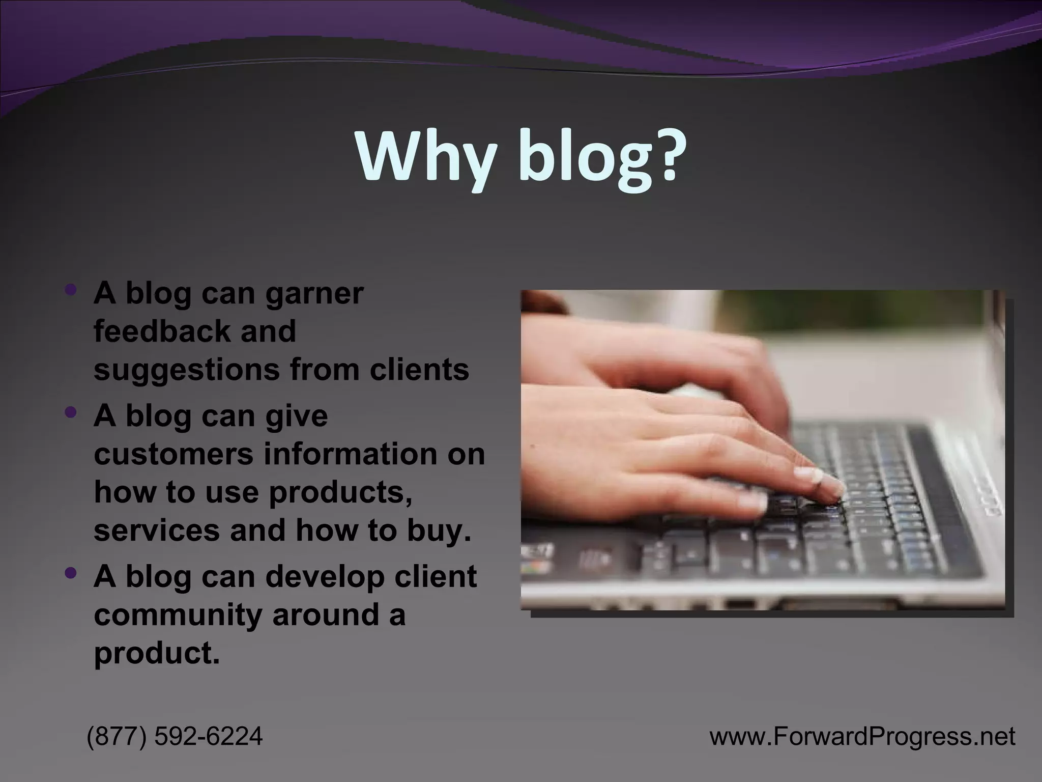 Why blog? A blog can garner feedback and suggestions from clients A blog can give customers information on how to use products, services and how to buy. A blog can develop client community around a product. 
