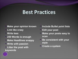 Best Practices Make your opinion known Link like crazy Write less 250 Words is enough Make Headlines snappy Write with passion Litter the post with  keywords  Include Bullet point lists Edit your post Make your posts easy to scan  Be consistent with your style Create a system 