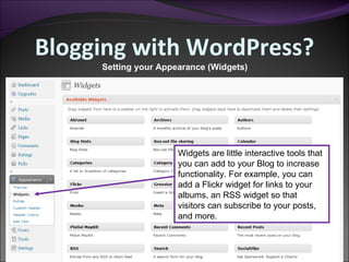 Blogging with WordPress? Setting your Appearance (Widgets) Widgets are little interactive tools that you can add to your Blog to increase functionality. For example, you can add a Flickr widget for links to your albums, an RSS widget so that visitors can subscribe to your posts, and more. 