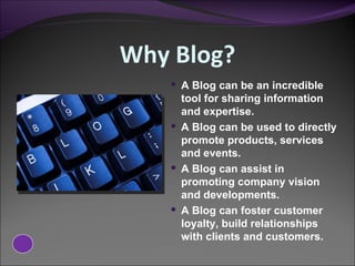 Why Blog? A Blog can be an incredible tool for sharing information and expertise.  A Blog can be used to directly promote products, services and events. A Blog can assist in promoting company vision and developments. A Blog can foster customer loyalty, build relationships with clients and customers. 