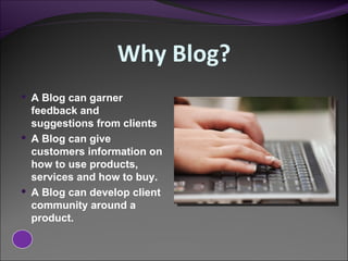 Why Blog? A Blog can garner feedback and suggestions from clients A Blog can give customers information on how to use products, services and how to buy. A Blog can develop client community around a product. 