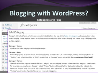 Blogging with WordPress? Categories and Tags Categories and tags are ultimately the same thing. They are used to organize your posts. Tags can be used for identifying keywords in your posts, while categories are specific to topics on posts. 