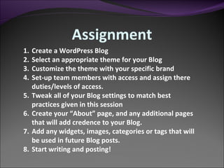 Create a WordPress Blog Select an appropriate theme for your Blog Customize the theme with your specific brand Set-up team members with access and assign there duties/levels of access. Tweak all of your Blog settings to match best practices given in this session Create your “About” page, and any additional pages that will add credence to your Blog. Add any widgets, images, categories or tags that will be used in future Blog posts. Start writing and posting!  Assignment 