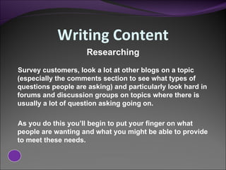 Writing Content Survey customers, look a lot at other blogs on a topic (especially the comments section to see what types of questions people are asking) and particularly look hard in forums and discussion groups on topics where there is usually a lot of question asking going on.  As you do this you’ll begin to put your finger on what people are wanting and what you might be able to provide to meet these needs.  Researching 