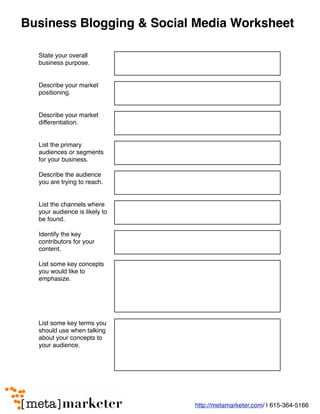 Business Blogging & Social Media Worksheet

  State your overall
  business purpose.


  Describe your market
  positioning.


  Describe your market
  differentiation.


  List the primary
  audiences or segments
  for your business.

  Describe the audience
  you are trying to reach.


  List the channels where
  your audience is likely to
  be found.

  Identify the key
  contributors for your
  content.

  List some key concepts
  you would like to
  emphasize.




  List some key terms you
  should use when talking
  about your concepts to
  your audience.




                               http://metamarketer.com/ | 615-364-5166
 