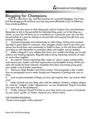 Blogging for Champions
   Here are some hints, tips, and best practices for successful blogging. You’ll also
find that blogging will reinforce your learning more effectively if you’re following
these simple guidelines.

1.    Link from your posts to other blog posts, both at Virginia Tech and elsewhere.
Remember to link to the permalink for individual blog posts, not to the blog as a
whole, so your link will show up as a trackback on a particular post. You can find
the permalink of a post by clicking on the post title and copying the URL from your
browser’s address bar.
2.    Comment frequently and substantively on other blogs. Linking and comment-
ing help to spark ideas for everyone. Also, bloggers always want to see what cool
person has found them and commented or linked to them, so this will drive traffic to
your blog as well. Remember to contribute ideas and insights, not just polemic.
3.    Make a blogroll in your sidebar that shows your readers the blogs you’re inter-
ested in and reading regularly. Blogrolls help to bring interesting networks of read-
ers and writers together.
4.    Be creative! Choose interesting titles, make an “about” page, embed media,
and reward your readers with fresh approaches and thoughtful writing. While your
style will usually be fairly informal, remember that clear and inviting prose gives
your reader a much better experience.
5.    Feed your blog! Readers want fresh content. One paragraph a day is better
than six paragraphs once a week, though your frequency of posting may vary at
times.
6.    Look at great examples of blogs you love, get inspired, then “go and do other-
wise.”
7.    Geek out/trick out your blog: play with the sidebars, headers, widgets, plugins,
etc. Look for “widgets” under “Appearance” on your Dashboard. Plug-ins have their
own menu link on the Dashboard.
8.    Finally: Network Thyself! Put links to your blog and to new posts on Facebook,
on your email .sig file, on Twitter, wherever you interact online.

THE GOLDEN BLOGRULE:
“Passion encouraged; civility required.”




More Info: bit.ly/honorsblogs
 