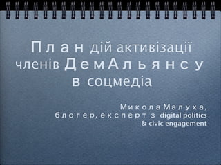 План дій активізації
членів ДемАльянсу
       в соцмедіа !
               Микола Малуха, !
    блогер, експерт з digital politics !
                  & civic engagement!
 