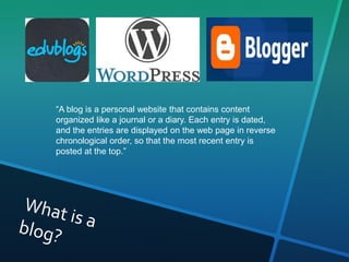 “A blog is a personal website that contains content 
organized like a journal or a diary. Each entry is dated, 
and the entries are displayed on the web page in reverse 
chronological order, so that the most recent entry is 
posted at the top.” 
 