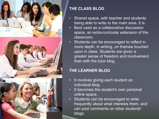 THE CLASS BLOG 
• Shared space, with teacher and students 
being able to write to the main area. It is 
• Best used as a collaborative discussion 
space, an extra-curricular extension of the 
classroom. 
• Students can be encouraged to reflect in 
more depth, in writing, on themes touched 
upon in class. Students are given a 
greater sense of freedom and involvement 
than with the tutor blog. 
THE LEARNER BLOG 
• It involves giving each student an 
individual blog. 
• It becomes the student's own personal 
online space. 
• Students can be encouraged to write 
frequently about what interests them, and 
can post comments on other students' 
blogs. 
 