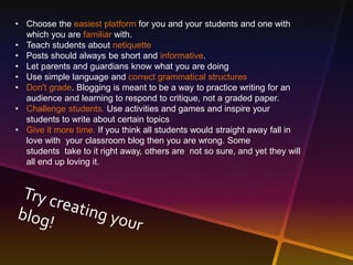 • Choose the easiest platform for you and your students and one with 
which you are familiar with. 
• Teach students about netiquette 
• Posts should always be short and informative. 
• Let parents and guardians know what you are doing 
• Use simple language and correct grammatical structures 
• Don't grade. Blogging is meant to be a way to practice writing for an 
audience and learning to respond to critique, not a graded paper. 
• Challenge students. Use activities and games and inspire your 
students to write about certain topics 
• Give it more time. If you think all students would straight away fall in 
love with your classroom blog then you are wrong. Some 
students take to it right away, others are not so sure, and yet they will 
all end up loving it. 
 