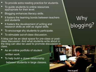 • To provide extra reading practice for students. 
• To guide students to online resources 
appropriate for their level. 
• Blogging enhances literacy skills. 
• It fosters the learning bonds between teachers 
and students 
• It fosters the development of writing and 
research skills as well as digital skills. 
• To encourage shy students to participate. 
• To stimulate out-of-class discussion. 
A blog can be an ideal space for pre-class or post-class 
discussion. And what students write about in 
the blog can also be used to promote discussion in 
class. 
• As an online portfolio of student 
written work. 
• To help build a closer relationship 
between students in large classes. 
 
