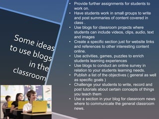 • Provide further assignments for students to 
work on. 
• Have students work in small groups to write 
and post summaries of content covered in 
class . 
• Use blogs for classroom projects where 
students can include videos, clips, audio, text 
and images 
• Create a specific section just for website links 
and references to other interesting content 
online. 
• Use activities, games, puzzles to enrich 
students learning experiences 
• Use blogs to conduct an online survey in 
relation to your students learning needs. 
• Publish a list of the objectives ( general as well 
as specific goals ) 
• Challenge your students to write, record and 
post tutorials about certain concepts of things 
you teach them 
• Use a section in your blog for classroom news 
where to communicate the general classroom 
news. 
