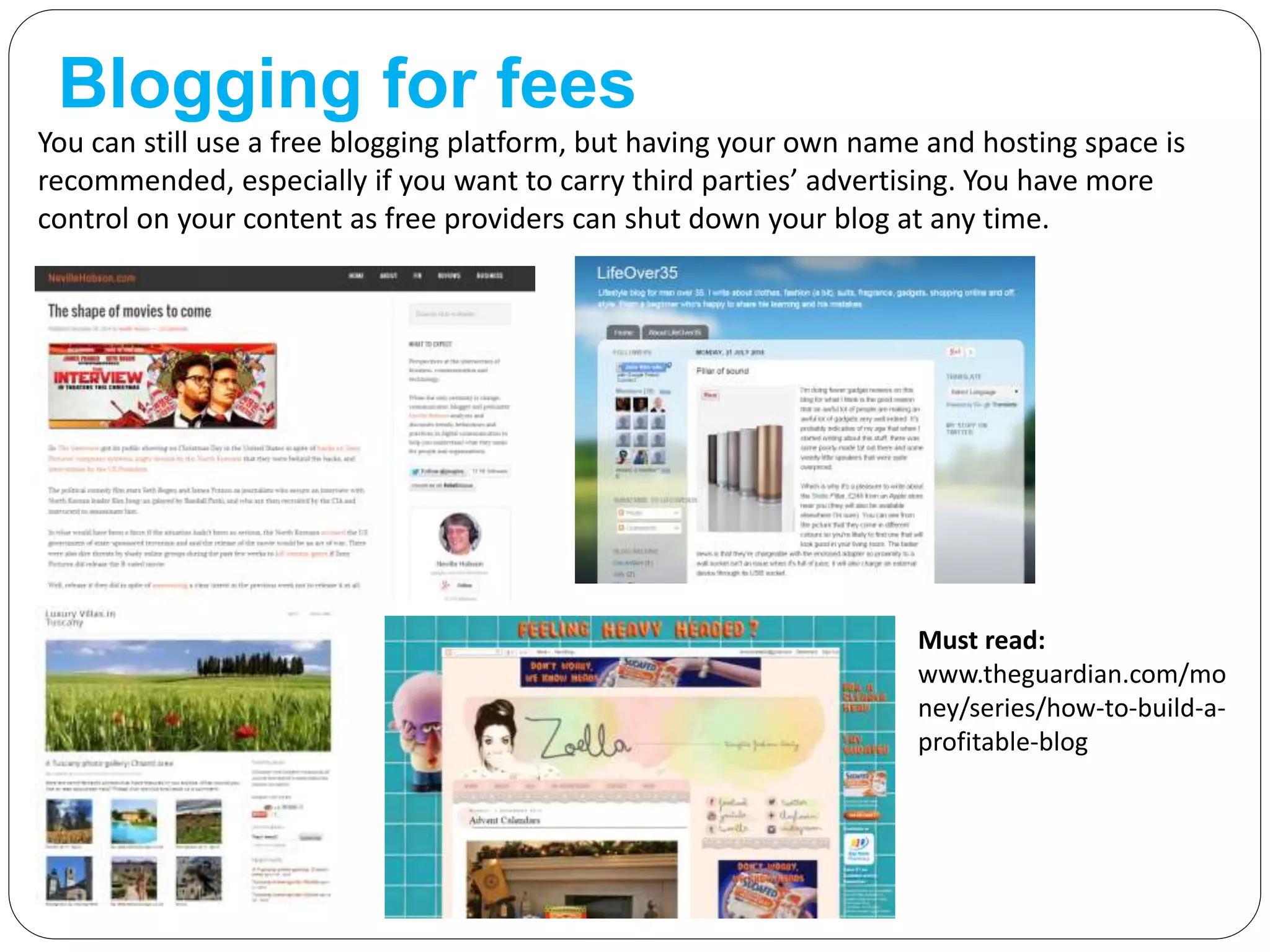Blogging for fees
You can still use a free blogging platform, but having your own name and hosting space is
recommended, especially if you want to carry third parties’ advertising. You have more
control on your content as free providers can shut down your blog at any time.
Must read:
www.theguardian.com/mo
ney/series/how-to-build-a-
profitable-blog
 