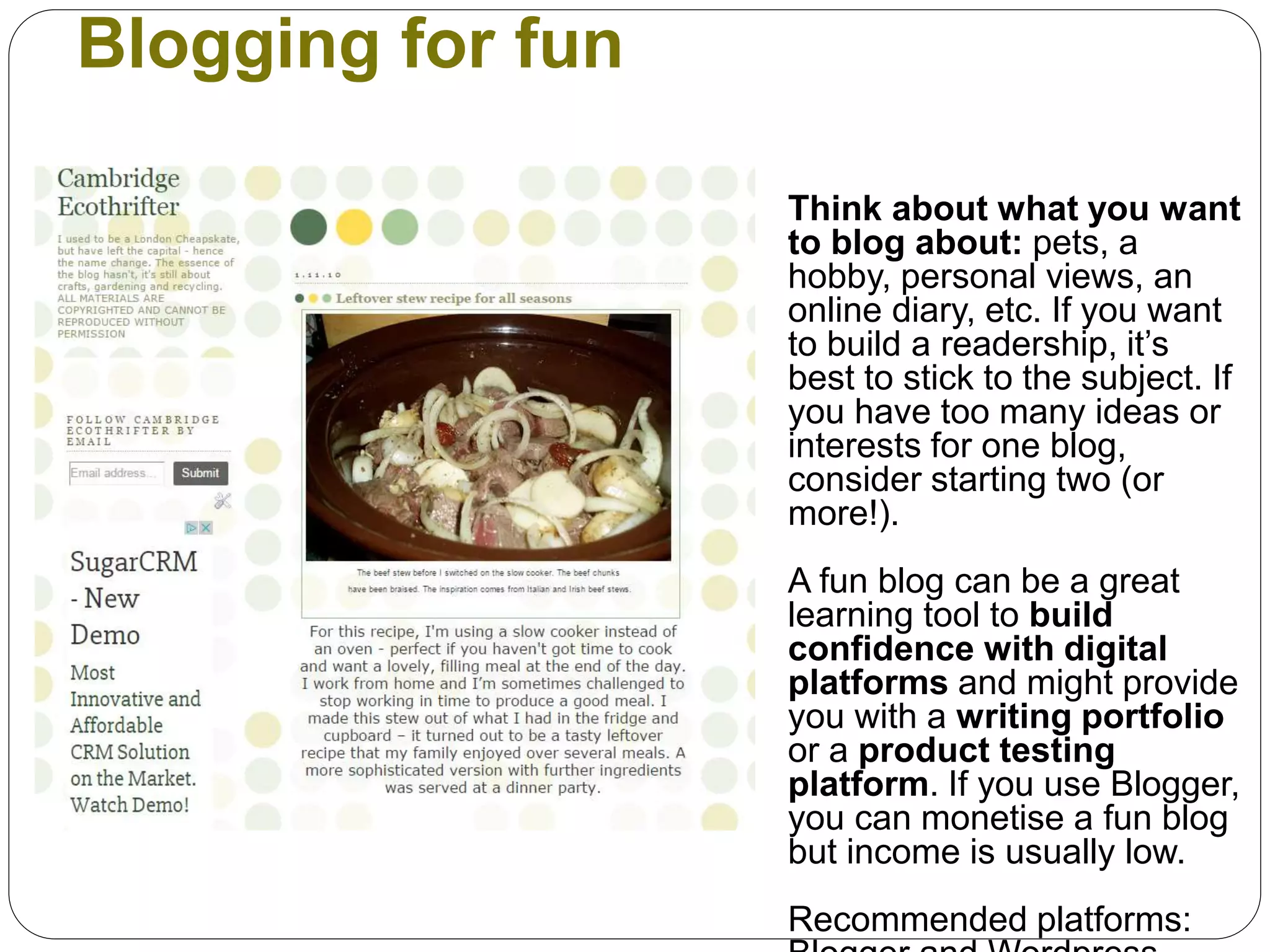 Blogging for fun
Think about what you want
to blog about: pets, a
hobby, personal views, an
online diary, etc. If you want
to build a readership, it’s
best to stick to the subject. If
you have too many ideas or
interests for one blog,
consider starting two (or
more!).
A fun blog can be a great
learning tool to build
confidence with digital
platforms and might provide
you with a writing portfolio
or a product testing
platform. If you use Blogger,
you can monetise a fun blog
but income is usually low.
Recommended platforms:
 