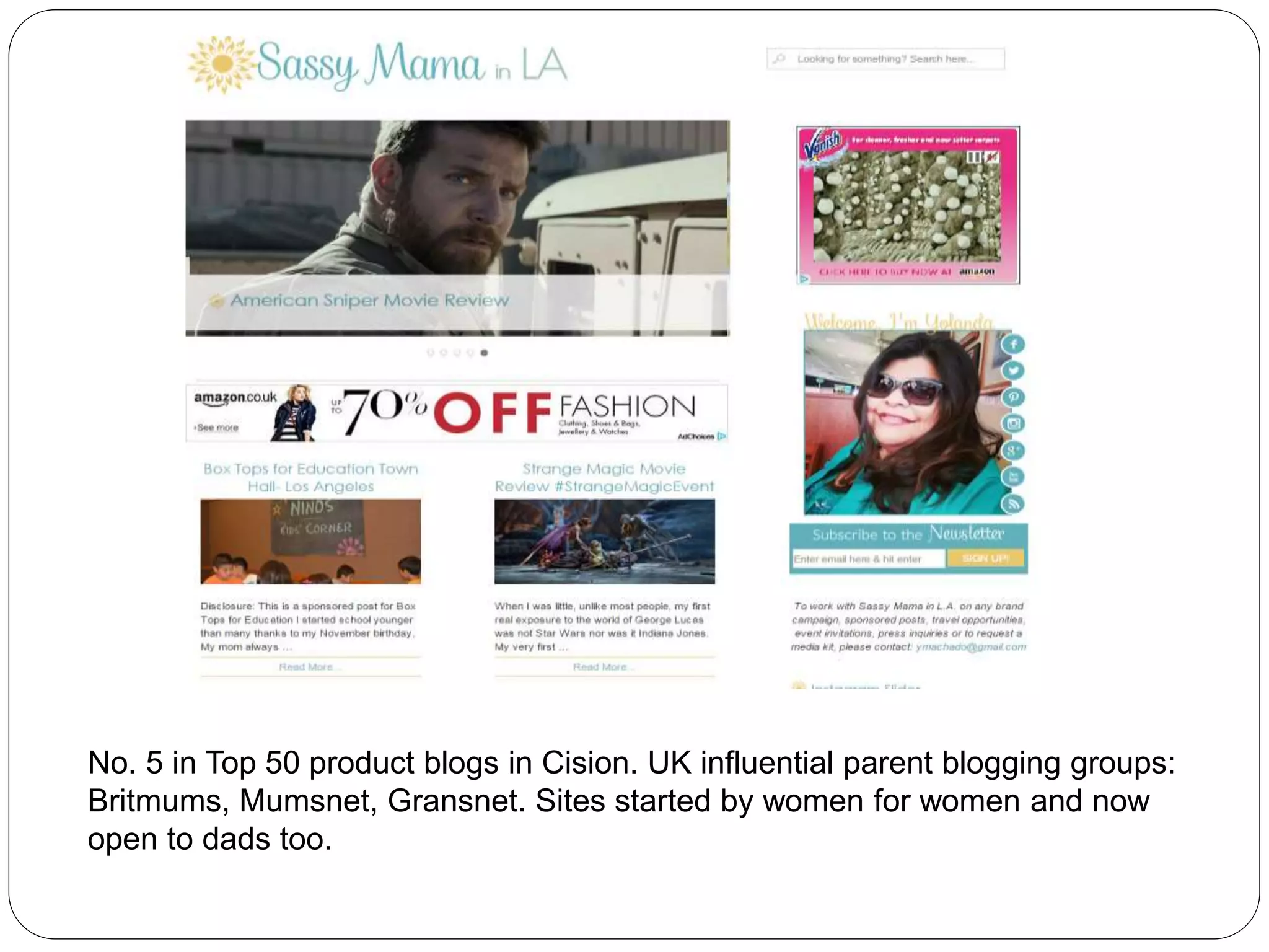 No. 5 in Top 50 product blogs in Cision. UK influential parent blogging groups:
Britmums, Mumsnet, Gransnet. Sites started by women for women and now
open to dads too.
 