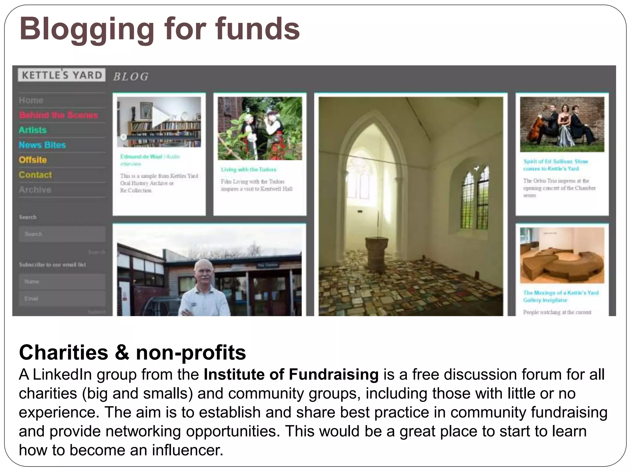 Blogging for funds
Charities & non-profits
A LinkedIn group from the Institute of Fundraising is a free discussion forum for all
charities (big and smalls) and community groups, including those with little or no
experience. The aim is to establish and share best practice in community fundraising
and provide networking opportunities. This would be a great place to start to learn
how to become an influencer.
 