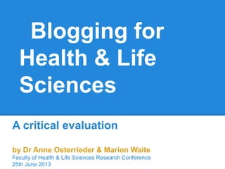 Blogging for
Health & Life
Sciences
A critical evaluation
by Dr Anne Osterrieder & Marion Waite
Faculty of Health & Life Sciences Research Conference
25th June 2013
 