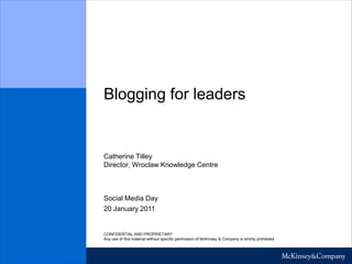 Blogging for leaders 
Catherine Tilley 
Director, Wroclaw Knowledge Centre 
20 January 2011 
Social Media Day 
CONFIDENTIAL AND PROPRIETARY 
Any use of this material without specific permission of McKinsey & Company is strictly prohibited 
 
