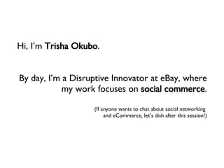 Hi, I’m  Trisha Okubo . By day, I’m a Disruptive Innovator at eBay, where my work focuses on  social commerce . (If anyone...