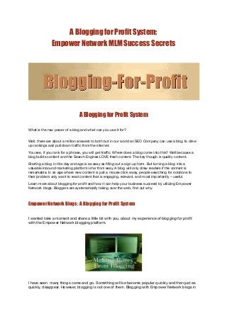 A Blogging for Profit System:
              Empower Network MLM Success Secrets




                                A Blogging for Profit System
 

What is the raw power of a blog and what can you use it for?


Well, there are about a million answers to both but in our world an SEO Company can use a blog to drive
up rankings and pull down trafﬁc from the internet.
You see, if you rank for a phrase, you will get trafﬁc. Where does a blog come into this? Well because a
blog builds content and the Search Engines LOVE fresh content. The key though is quality content.
Starting a blog in this day and age is as easy as ﬁlling out a sign up form. But turning a blog into a
valuable inbound marketing platform is far from easy. A blog will only draw readers if the content is
remarkable. In an age where new content is just a mouse click away, people searching for solutions to
their problem only want to read content that is engaging, relevant, and most importantly – useful.
Learn more about blogging for proﬁt and how it can help your business succeed by utilizing Empower
Network blogs. Bloggers are systematically taking over the web, ﬁnd out why.



Empower Network Blogs : A Blogging for Profit System

I wanted take a moment and share a little bit with you, about my experience of blogging for proﬁt
with the Empower Network blogging platform.




I have seen  many things come and go. Something will be become popular quickly and then just as
quickly, disappear. However, blogging is not one of them. Blogging with Empower Network blogs in
 