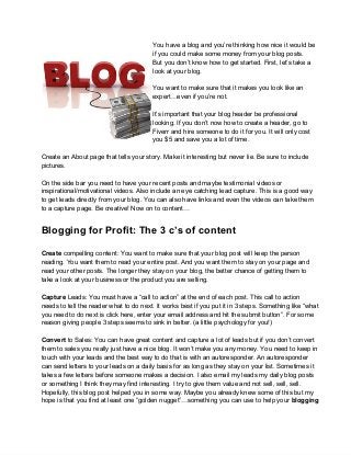 You have a blog and you’re thinking how nice it would be
                                        if you could make some money from your blog posts.
                                        But you don’t know how to get started. First, let’s take a
                                        look at your blog.

                                        You want to make sure that it makes you look like an
                                        expert…even if you’re not.

                                        It’s important that your blog header be professional
                                        looking. If you don’t now how to create a header, go to
                                        Fiverr and hire someone to do it for you. It will only cost
                                        you $5 and save you a lot of time.

Create an About page that tells your story. Make it interesting but never lie. Be sure to include
pictures.

On the side bar you need to have your recent posts and maybe testimonial videos or
inspirational/motivational videos. Also include an eye catching lead capture. This is a good way
to get leads directly from your blog. You can also have links and even the videos can take them
to a capture page. Be creative! Now on to content…


Blogging for Profit: The 3 c’s of content

Create compelling content: You want to make sure that your blog post will keep the person
reading. You want them to read your entire post. And you want them to stay on your page and
read your other posts. The longer they stay on your blog, the better chance of getting them to
take a look at your business or the product you are selling.

Capture Leads: You must have a “call to action” at the end of each post. This call to action
needs to tell the reader what to do next. It works best if you put it in 3 steps. Something like “what
you need to do next is click here, enter your email address and hit the submit button”. For some
reason giving people 3 steps seems to sink in better. (a little psychology for you!)

Convert to Sales: You can have great content and capture a lot of leads but if you don’t convert
them to sales you really just have a nice blog. It won’t make you any money. You need to keep in
touch with your leads and the best way to do that is with an autoresponder. An autoresponder
can send letters to your leads on a daily basis for as long as they stay on your list. Sometimes it
takes a few letters before someone makes a decision. I also email my leads my daily blog posts
or something I think they may find interesting. I try to give them value and not sell, sell, sell.
Hopefully, this blog post helped you in some way. Maybe you already knew some of this but my
hope is that you find at least one “golden nugget”…something you can use to help your blogging
 