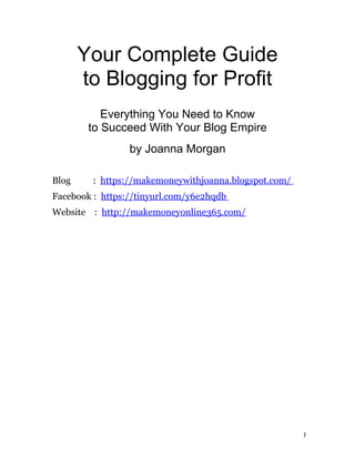 Your Complete Guide
to Blogging for Profit
Everything You Need to Know
to Succeed With Your Blog Empire
by Joanna Morgan
Blog : https://makemoneywithjoanna.blogspot.com/
Facebook : https://tinyurl.com/y6e2hqdb
Website : http://makemoneyonline365.com/
1
 