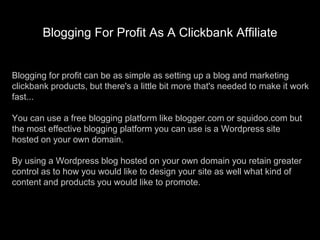 Blogging For Profit As A Clickbank Affiliate Blogging for profit can be as simple as setting up a blog and marketing clickbank products, but there&apos;s a little bit more that&apos;s needed to make it work fast...You can use a free blogging platform like blogger.com or squidoo.com but the most effective blogging platform you can use is a Wordpress site hosted on your own domain.By using a Wordpress blog hosted on your own domain you retain greater control as to how you would like to design your site as well what kind of content and products you would like to promote. 