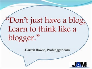 “ Don’t just have a blog, Learn to think like a blogger.” -Darren Rowse, Problogger.com 