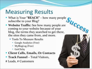 Measuring Results What is Your  “REACH”  – how many people subscribe to your Blog? Website Traffic:  See how many people are coming to your website because of your blog, the terms they searched to get there, the sites they came from, and more. Tools To Measure Results Google Analytics (Free) MyBlogLog (Free) GetClicky Client Calls, Emails, Or Contacts Track Funnel  – Total Visitors,  # Leads, # Customers  