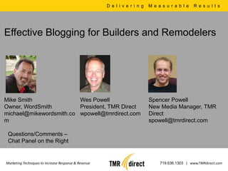 D e l i v e r i n g   M e a s u r a b l e   R e s u l t s




Effective Blogging for Builders and Remodelers




Mike Smith               Wes Powell                                         Spencer Powell
Owner, WordSmith         President, TMR Direct                              New Media Manager, TMR
michael@mikewordsmith.co wpowell@tmrdirect.com                              Direct
m                                                                           spowell@tmrdirect.com

 Questions/Comments –
 Chat Panel on the Right


Marketing Techniques to Increase Response & Revenue                              719.636.1303 | www.TMRdirect.com
 