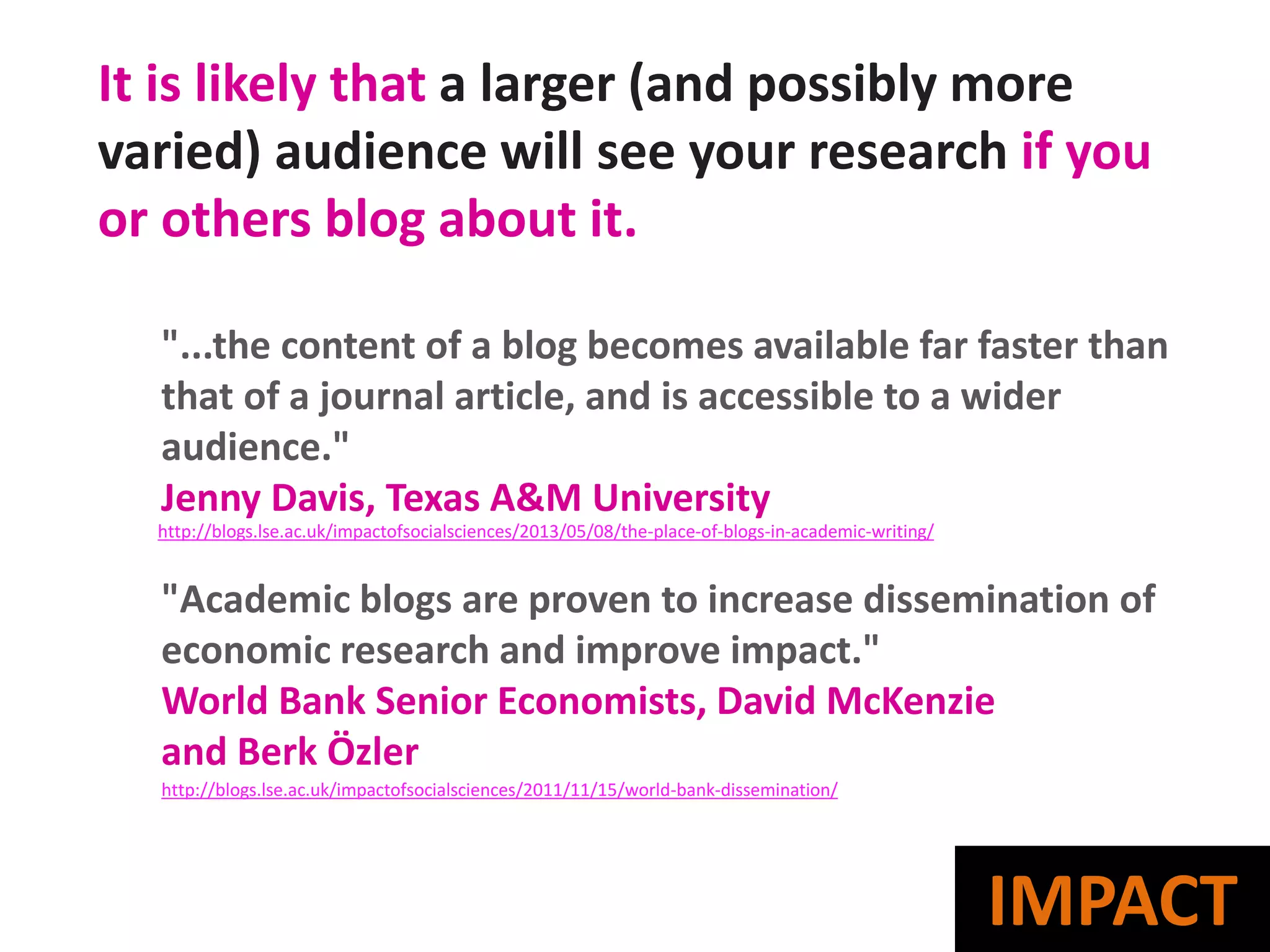 It is likely that a larger (and possibly more
varied) audience will see your research if you
or others blog about it.
"...the content of a blog becomes available far faster than
that of a journal article, and is accessible to a wider
audience."
Jenny Davis, Texas A&M University
"Academic blogs are proven to increase dissemination of
economic research and improve impact."
World Bank Senior Economists, David McKenzie
and Berk Özler
http://blogs.lse.ac.uk/impactofsocialsciences/2013/05/08/the-place-of-blogs-in-academic-writing/
http://blogs.lse.ac.uk/impactofsocialsciences/2011/11/15/world-bank-dissemination/
IMPACT
 