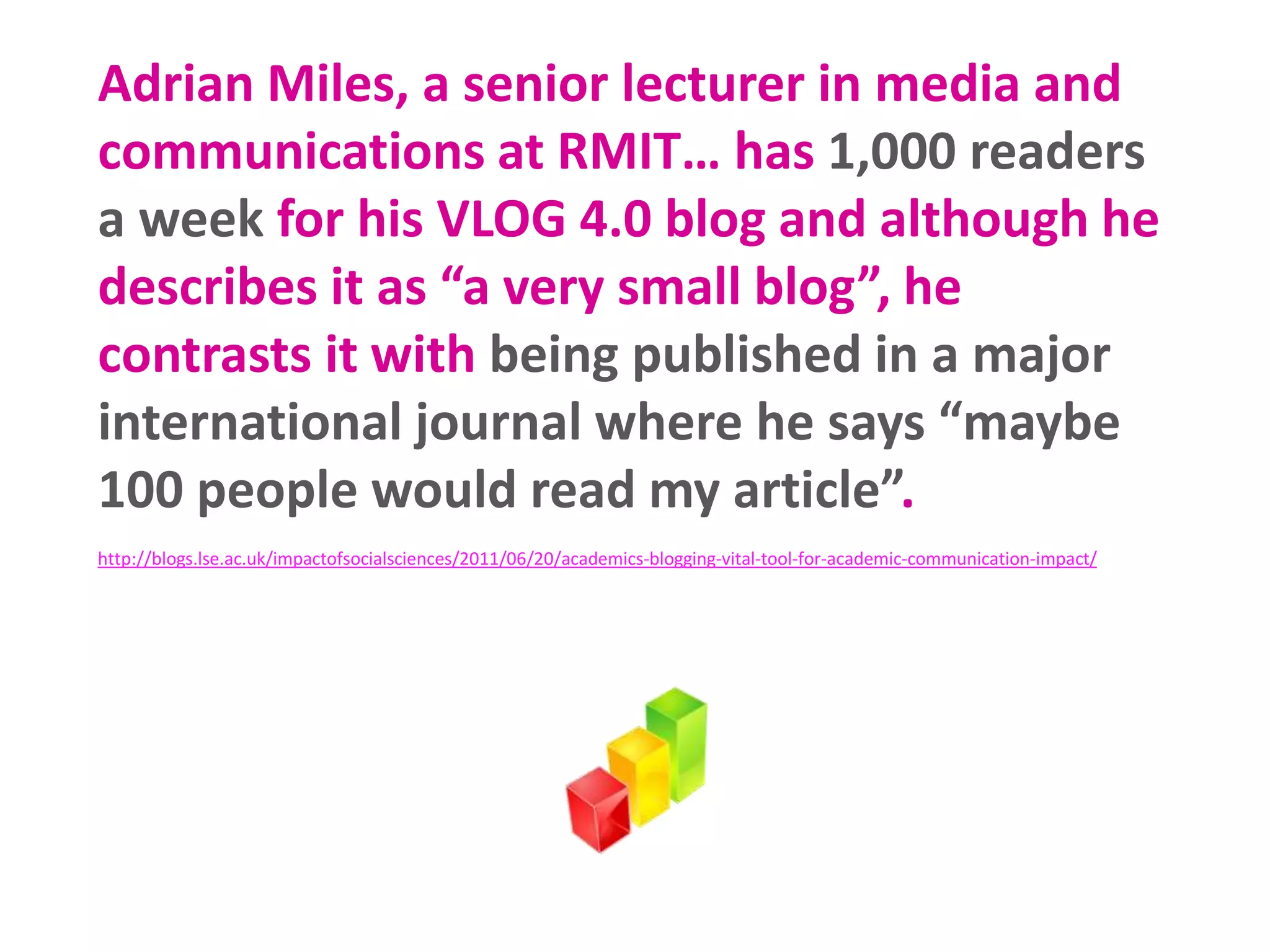 Adrian Miles, a senior lecturer in media and
communications at RMIT… has 1,000 readers
a week for his VLOG 4.0 blog and although he
describes it as “a very small blog”, he
contrasts it with being published in a major
international journal where he says “maybe
100 people would read my article”.
http://blogs.lse.ac.uk/impactofsocialsciences/2011/06/20/academics-blogging-vital-tool-for-academic-communication-impact/
 