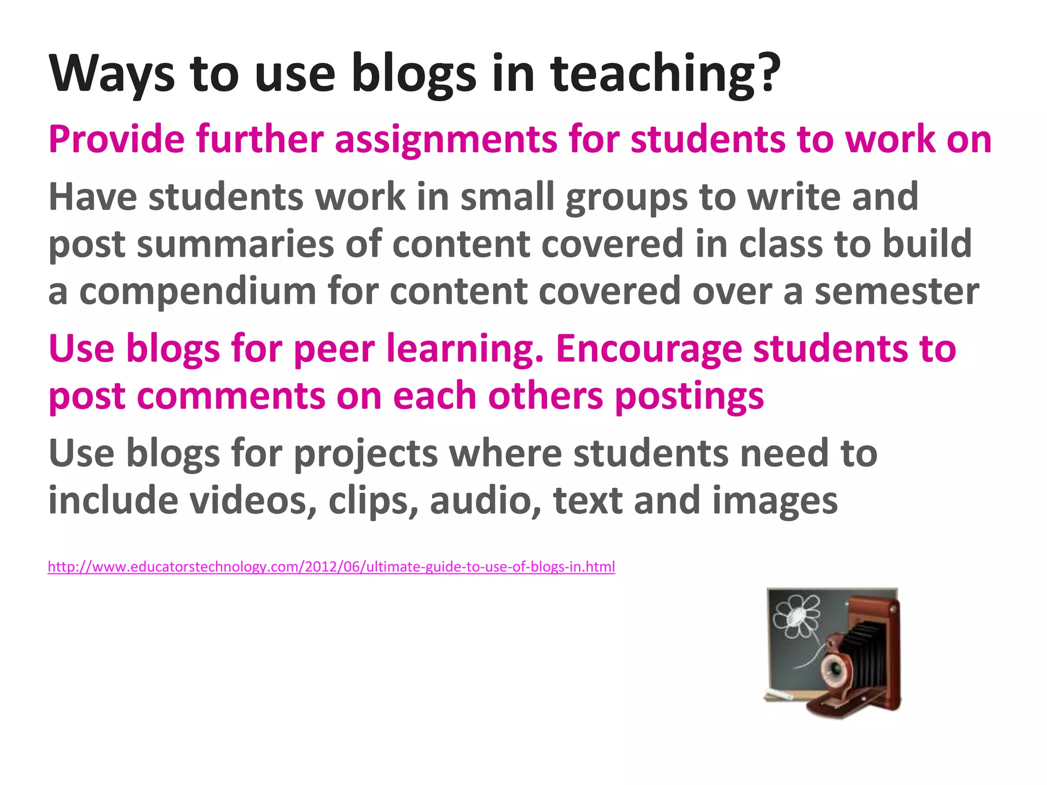Ways to use blogs in teaching?
Provide further assignments for students to work on
Have students work in small groups to write and
post summaries of content covered in class to build
a compendium for content covered over a semester
Use blogs for peer learning. Encourage students to
post comments on each others postings
Use blogs for projects where students need to
include videos, clips, audio, text and images
http://www.educatorstechnology.com/2012/06/ultimate-guide-to-use-of-blogs-in.html
 