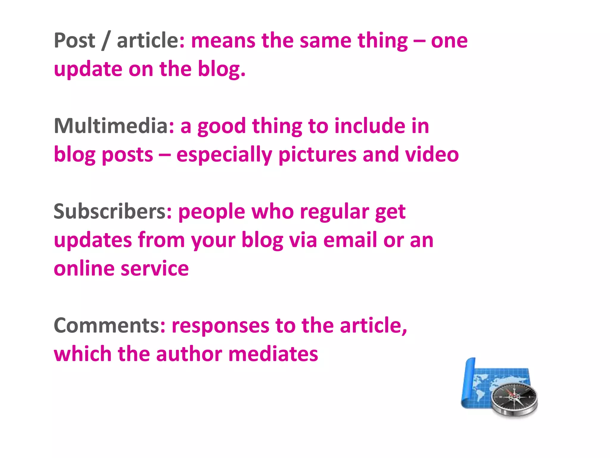 Post / article: means the same thing – one
update on the blog.
Multimedia: a good thing to include in
blog posts – especially pictures and video
Subscribers: people who regular get
updates from your blog via email or an
online service
Comments: responses to the article,
which the author mediates
 
